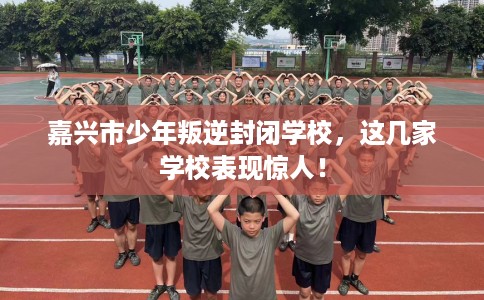 嘉兴市少年叛逆封闭学校,这几家学校表现惊人! 嘉兴市少年叛逆封闭学校,这几家学校表现惊人!