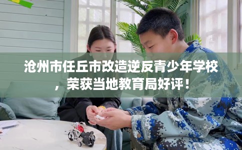 沧州市任丘市改造逆反青少年学校，荣获当地教育局好评！
