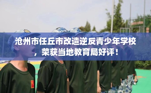 沧州市任丘市改造逆反青少年学校，荣获当地教育局好评！