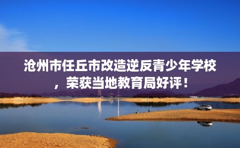 沧州市任丘市改造逆反青少年学校，荣获当地教育局好评！