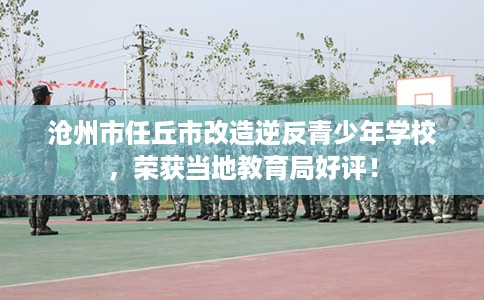 沧州市任丘市改造逆反青少年学校，荣获当地教育局好评！
