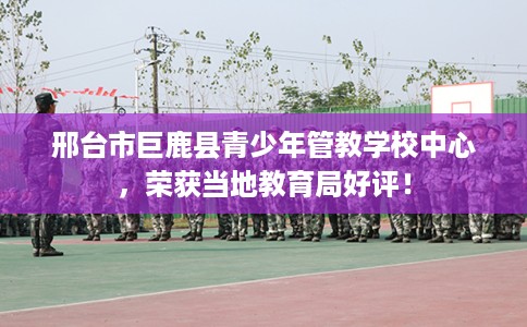 邢台市巨鹿县青少年管教学校中心，荣获当地教育局好评！