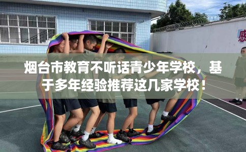 烟台市教育不听话青少年学校，基于多年经验推荐这几家学校！