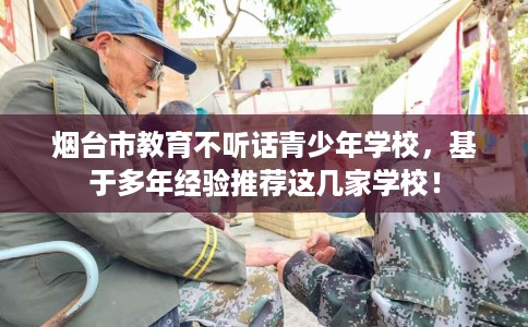 烟台市教育不听话青少年学校，基于多年经验推荐这几家学校！