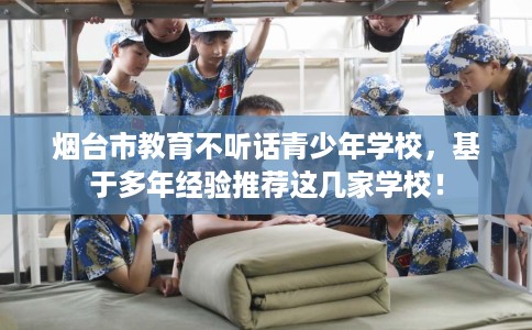 烟台市教育不听话青少年学校，基于多年经验推荐这几家学校！