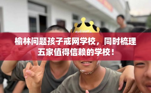 榆林问题孩子戒网学校,同时梳理五家值得信赖的学校! 榆林问题孩子戒网学校,同时梳理五家值得信赖的学校!