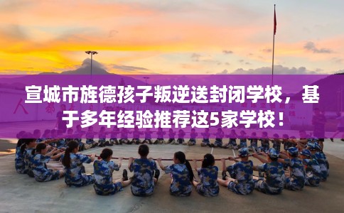 宣城市旌德孩子叛逆送封闭学校，基于多年经验推荐这5家学校！