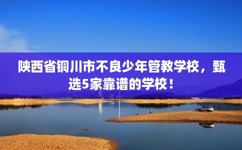 陕西省铜川市不良少年管教学校，甄选5家靠谱的学校！