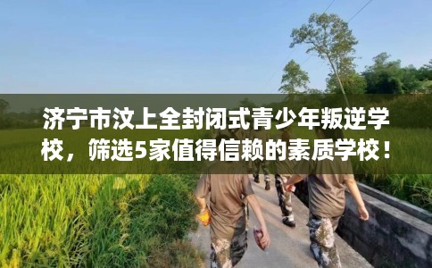 济宁市汶上全封闭式青少年叛逆学校，筛选5家值得信赖的素质学校！