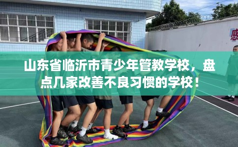 山东省临沂市青少年管教学校，盘点几家改善不良习惯的学校！