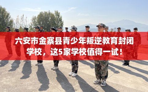 六安市金寨县青少年叛逆教育封闭学校，这5家学校值得一试！