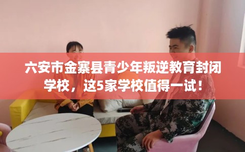 六安市金寨县青少年叛逆教育封闭学校，这5家学校值得一试！