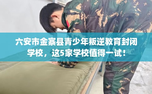 六安市金寨县青少年叛逆教育封闭学校，这5家学校值得一试！