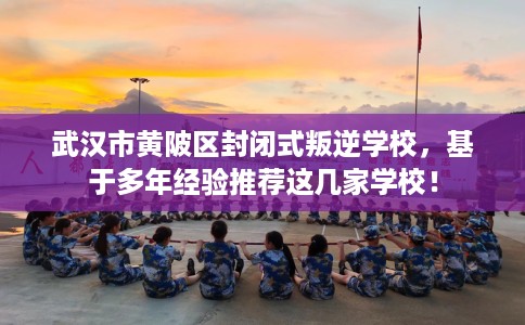 武汉市黄陂区封闭式叛逆学校，基于多年经验推荐这几家学校！