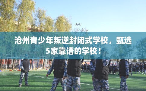 沧州青少年叛逆封闭式学校，甄选5家靠谱的学校！