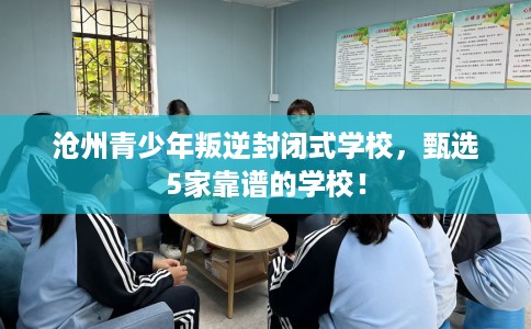 沧州青少年叛逆封闭式学校，甄选5家靠谱的学校！