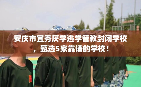 安庆市宜秀厌学逃学管教封闭学校，甄选5家靠谱的学校！