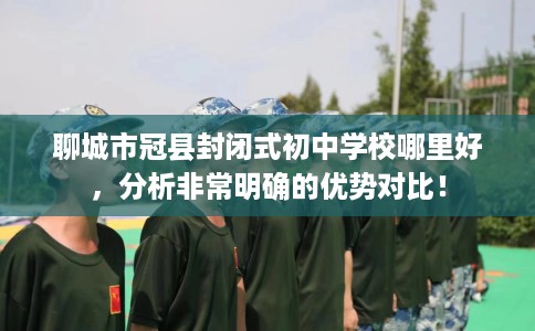 聊城市冠县封闭式初中学校哪里好，分析非常明确的优势对比！