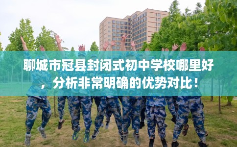 聊城市冠县封闭式初中学校哪里好，分析非常明确的优势对比！
