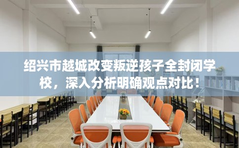 绍兴市越城改变叛逆孩子全封闭学校，深入分析明确观点对比！