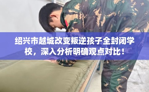 绍兴市越城改变叛逆孩子全封闭学校，深入分析明确观点对比！
