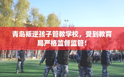 青岛叛逆孩子管教学校，受到教育局严格监督监管！
