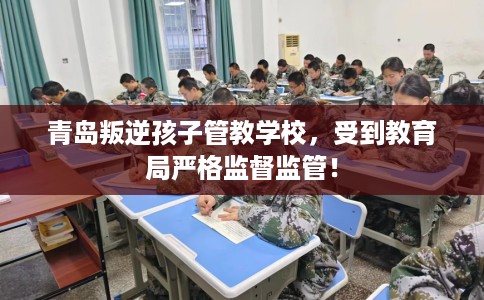 青岛叛逆孩子管教学校，受到教育局严格监督监管！