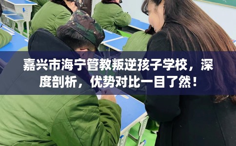 嘉兴市海宁管教叛逆孩子学校，深度剖析，优势对比一目了然！