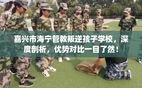 嘉兴市海宁管教叛逆孩子学校，深度剖析，优势对比一目了然！