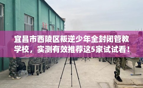 宜昌市西陵区叛逆少年全封闭管教学校，实测有效推荐这5家试试看！