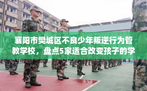 襄阳市樊城区不良少年叛逆行为管教学校，盘点5家适合改变孩子的学校！