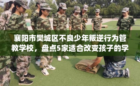 襄阳市樊城区不良少年叛逆行为管教学校，盘点5家适合改变孩子的学校！