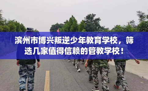 滨州市博兴叛逆少年教育学校，筛选几家值得信赖的管教学校！