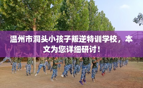 温州市洞头小孩子叛逆特训学校，本文为您详细研讨！