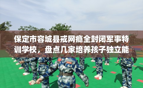 保定市容城县戒网瘾全封闭军事特训学校,盘点几家培养孩子独立能力学校! 保定市容城县戒网瘾全封闭军事特训学校,盘点几家培养孩子独立能力学校!