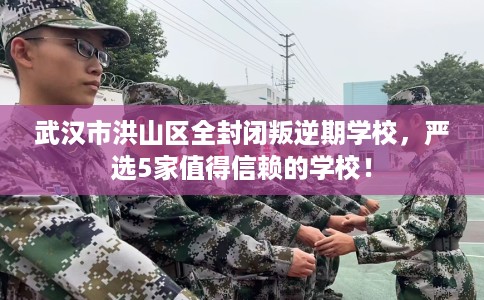 武汉市洪山区全封闭叛逆期学校，严选5家值得信赖的学校！