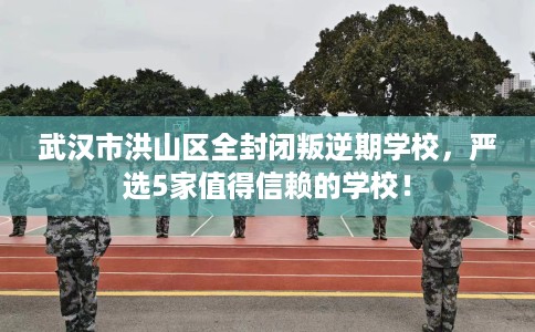 武汉市洪山区全封闭叛逆期学校，严选5家值得信赖的学校！