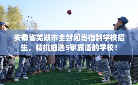 安徽省芜湖市全封闭寄宿制学校招生,精挑细选5家靠谱的学校! 安徽省芜湖市全封闭寄宿制学校招生,精挑细选5家靠谱的学校!