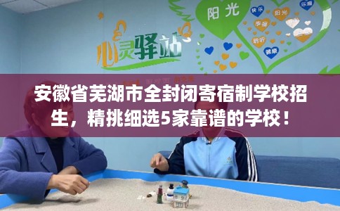 安徽省芜湖市全封闭寄宿制学校招生,精挑细选5家靠谱的学校! 安徽省芜湖市全封闭寄宿制学校招生,精挑细选5家靠谱的学校!