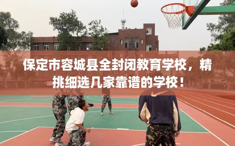 保定市容城县全封闭教育学校，精挑细选几家靠谱的学校！
