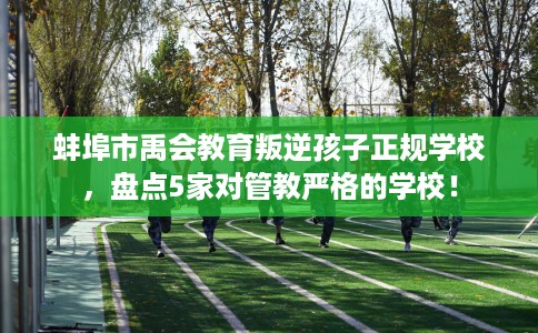 蚌埠市禹会教育叛逆孩子正规学校，盘点5家对管教严格的学校！