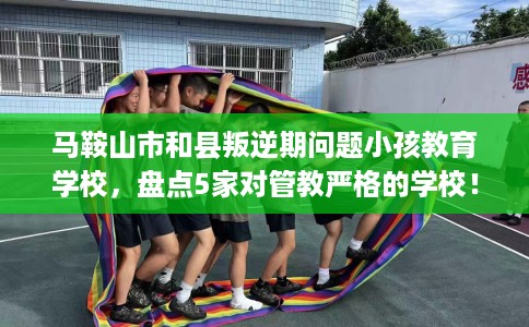 马鞍山市和县叛逆期问题小孩教育学校，盘点5家对管教严格的学校！