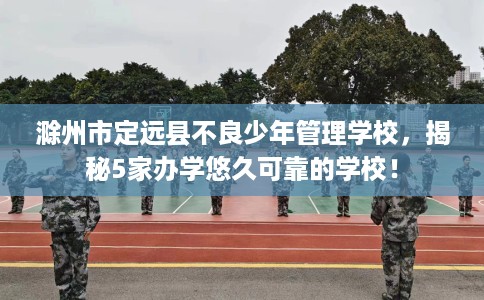 滁州市定远县不良少年管理学校,揭秘5家办学悠久可靠的学校! 滁州市定远县不良少年管理学校,揭秘5家办学悠久可靠的学校!