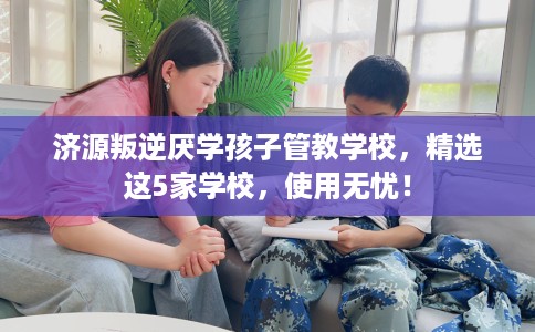济源叛逆厌学孩子管教学校，精选这5家学校，使用无忧！