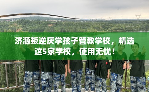 济源叛逆厌学孩子管教学校，精选这5家学校，使用无忧！