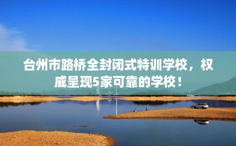 台州市路桥全封闭式特训学校，权威呈现5家可靠的学校！