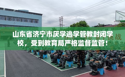 山东省济宁市厌学逃学管教封闭学校，受到教育局严格监督监管！