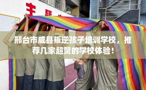 邢台市威县叛逆孩子培训学校，推荐几家超赞的学校体验！