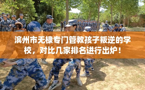 滨州市无棣专门管教孩子叛逆的学校，对比几家排名进行出炉！