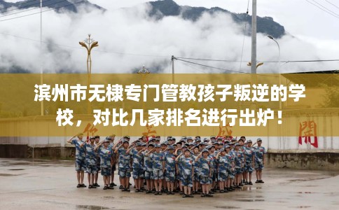 滨州市无棣专门管教孩子叛逆的学校，对比几家排名进行出炉！